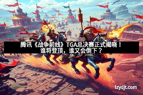 腾讯《战争前线》TGA总决赛正式揭晓！谁将登顶，谁又会倒下？